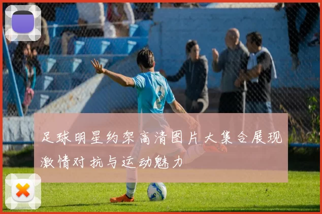 足球明星约架高清图片大集合展现激情对抗与运动魅力