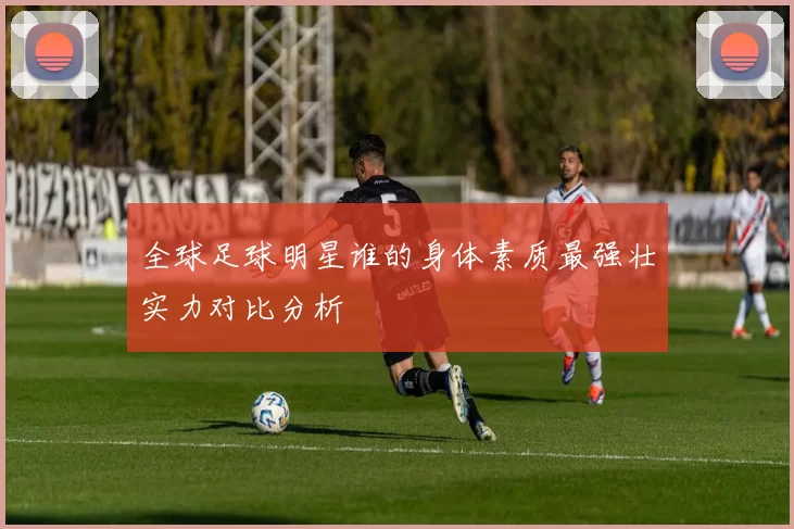 全球足球明星谁的身体素质最强壮实力对比分析