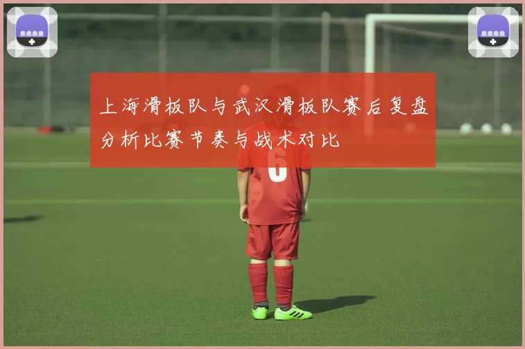 上海滑板队与武汉滑板队赛后复盘分析比赛节奏与战术对比