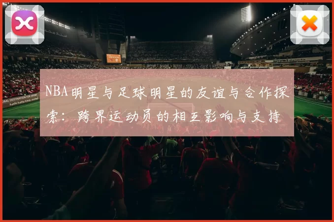 NBA明星与足球明星的友谊与合作探索：跨界运动员的相互影响与支持