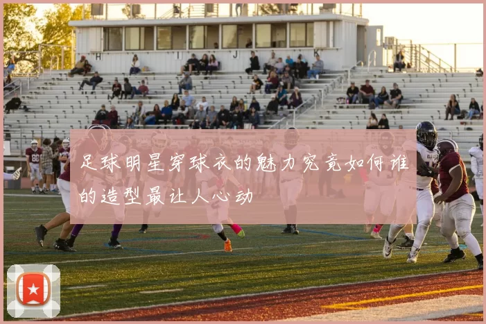 足球明星穿球衣的魅力究竟如何谁的造型最让人心动