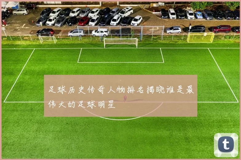 足球历史传奇人物排名揭晓谁是最伟大的足球明星