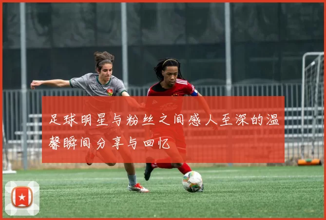 足球明星与粉丝之间感人至深的温馨瞬间分享与回忆