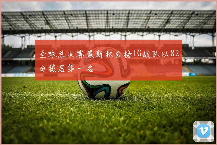 全球总决赛最新积分榜IG战队以82分稳居第一名