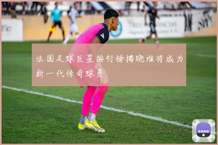 法国足球巨星排行榜揭晓谁将成为新一代传奇球员