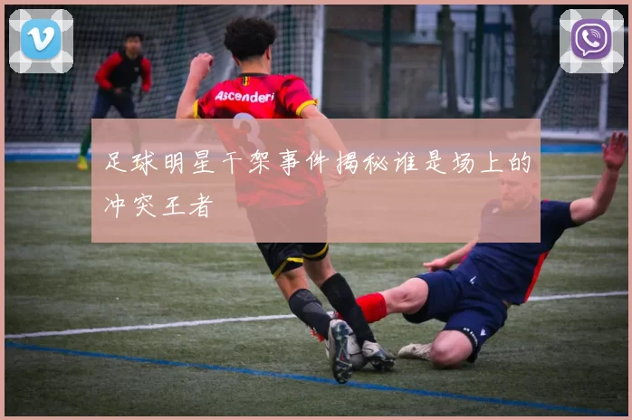 足球明星干架事件揭秘谁是场上的冲突王者
