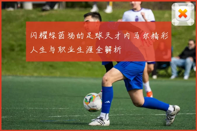 闪耀绿茵场的足球天才内马尔精彩人生与职业生涯全解析