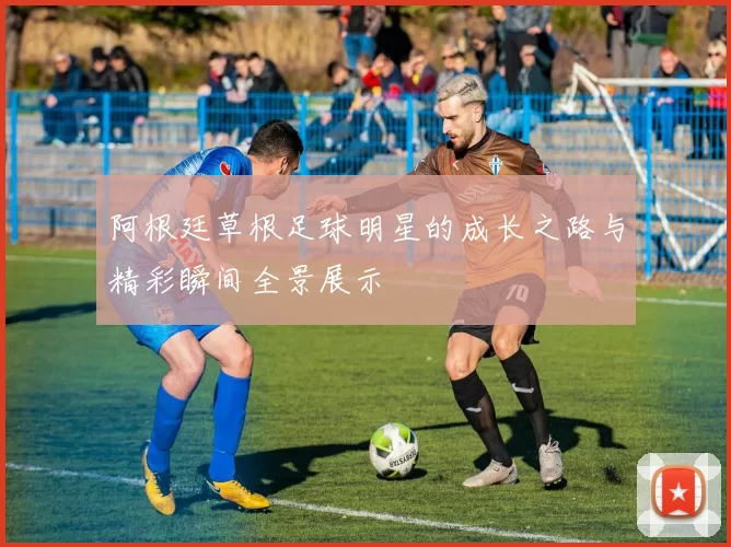 阿根廷草根足球明星的成长之路与精彩瞬间全景展示
