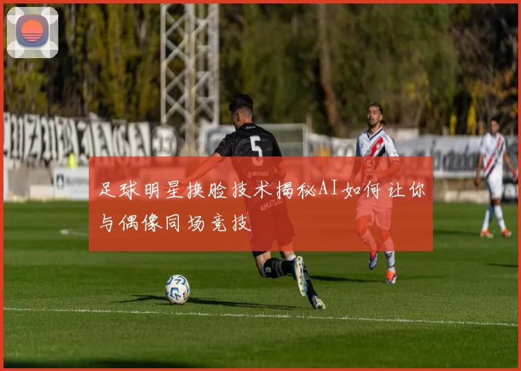 足球明星换脸技术揭秘AI如何让你与偶像同场竞技