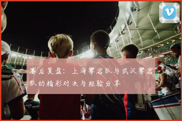 赛后复盘：上海攀岩队与武汉攀岩队的精彩对决与经验分享
