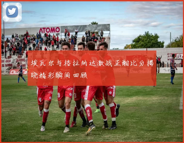 埃瓦尔与格拉纳达激战正酣比分揭晓精彩瞬间回顾