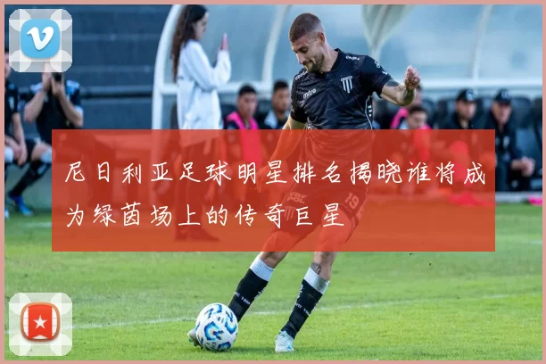 尼日利亚足球明星排名揭晓谁将成为绿茵场上的传奇巨星