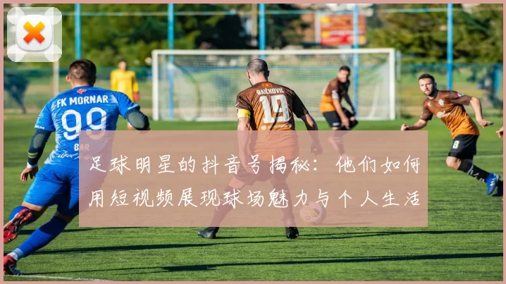 足球明星的抖音号揭秘：他们如何用短视频展现球场魅力与个人生活