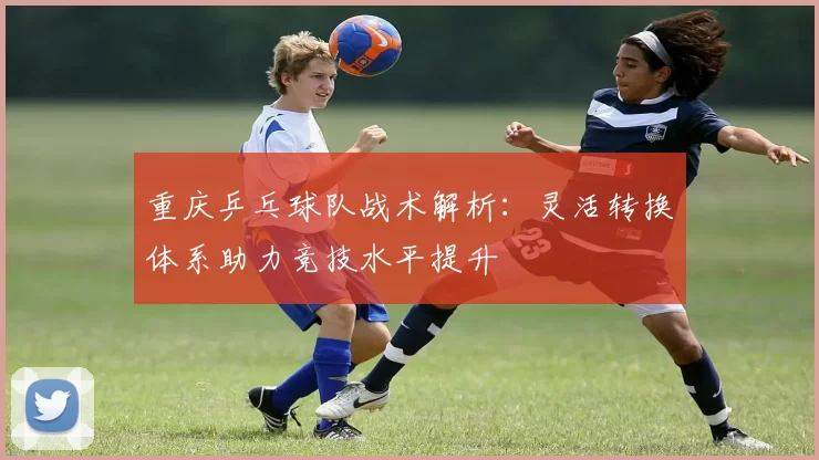 重庆乒乓球队战术解析：灵活转换体系助力竞技水平提升