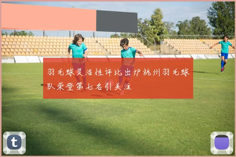 羽毛球灵活性评比出炉杭州羽毛球队荣登第七名引关注