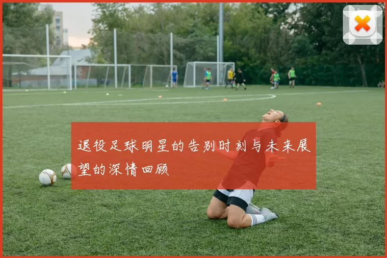 退役足球明星的告别时刻与未来展望的深情回顾