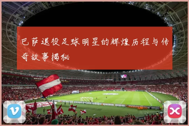 巴萨退役足球明星的辉煌历程与传奇故事揭秘