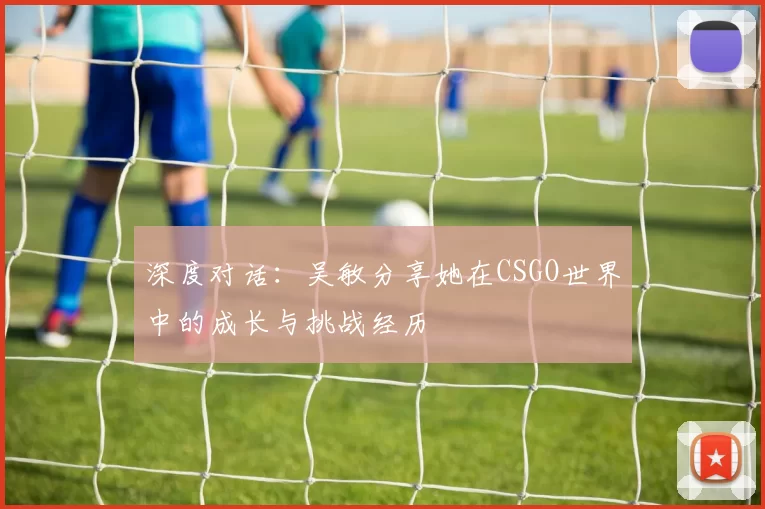深度对话：吴敏分享她在CSGO世界中的成长与挑战经历