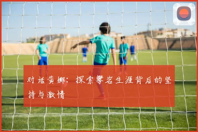 对话黄娜：探索攀岩生涯背后的坚持与激情