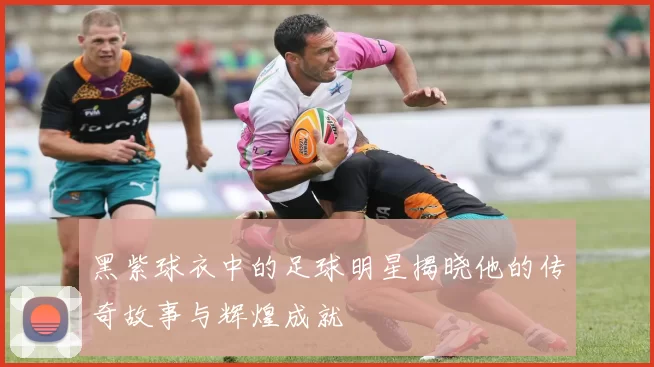 黑紫球衣中的足球明星揭晓他的传奇故事与辉煌成就