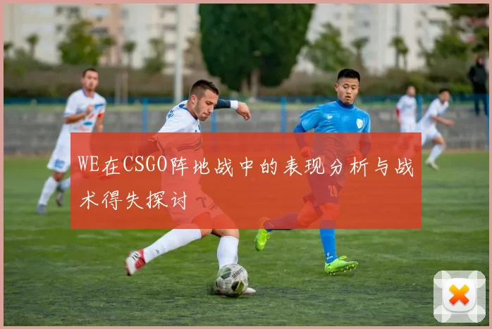 WE在CSGO阵地战中的表现分析与战术得失探讨