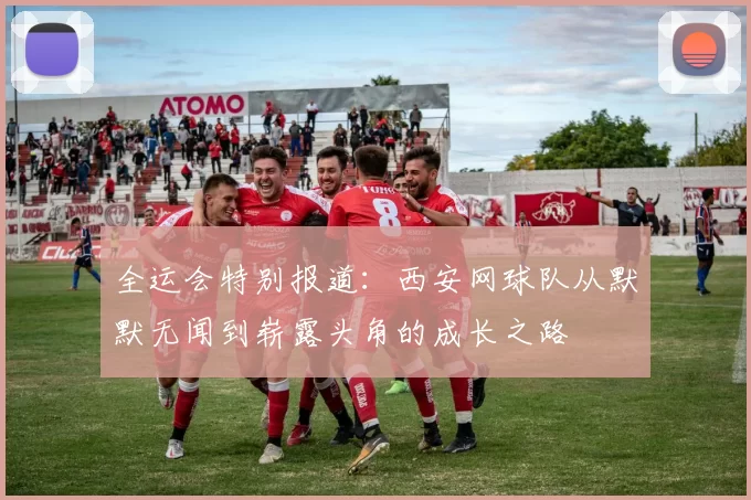 全运会特别报道：西安网球队从默默无闻到崭露头角的成长之路