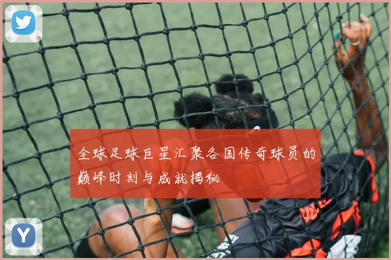 全球足球巨星汇聚各国传奇球员的巅峰时刻与成就揭秘
