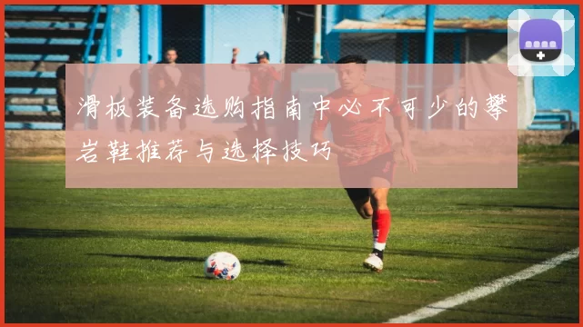 滑板装备选购指南中必不可少的攀岩鞋推荐与选择技巧