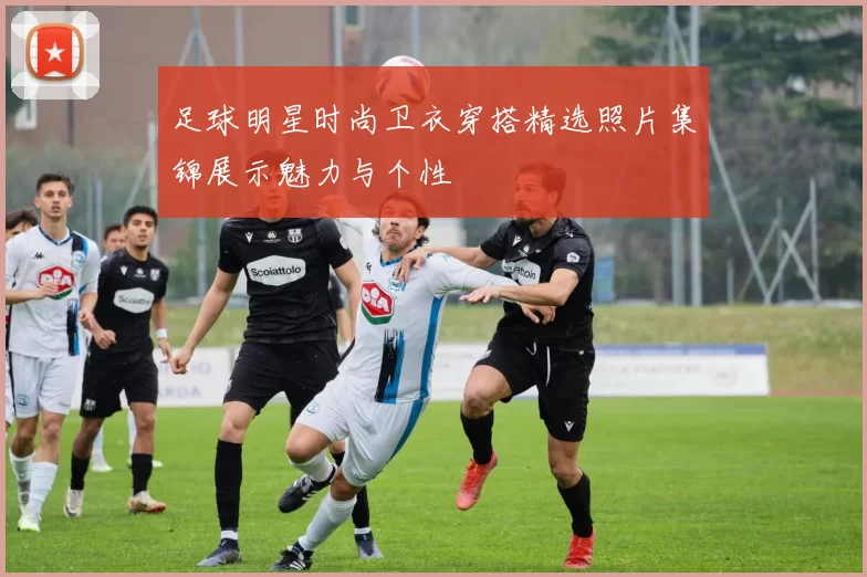 足球明星时尚卫衣穿搭精选照片集锦展示魅力与个性